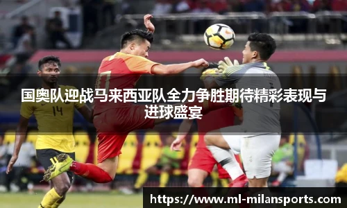 国奥队迎战马来西亚队全力争胜期待精彩表现与进球盛宴